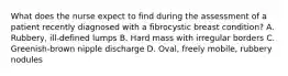 What does the nurse expect to find during the assessment of a patient recently diagnosed with a fibrocystic breast condition? A. Rubbery, ill-defined lumps B. Hard mass with irregular borders C. Greenish-brown nipple discharge D. Oval, freely mobile, rubbery nodules