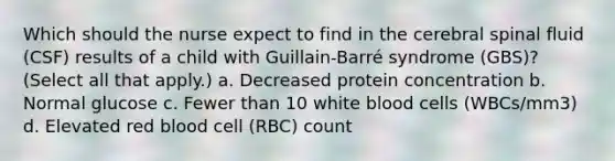 Which should the nurse expect to find in the cerebral spinal fluid (CSF) results of a child with Guillain-Barré syndrome (GBS)? (Select all that apply.) a. Decreased protein concentration b. Normal glucose c. Fewer than 10 white blood cells (WBCs/mm3) d. Elevated red blood cell (RBC) count