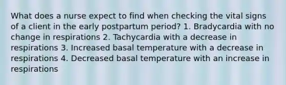 What does a nurse expect to find when checking the vital signs of a client in the early postpartum period? 1. Bradycardia with no change in respirations 2. Tachycardia with a decrease in respirations 3. Increased basal temperature with a decrease in respirations 4. Decreased basal temperature with an increase in respirations