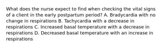 What does the nurse expect to find when checking the vital signs of a client in the early postpartum period? A. Bradycardia with no change in respirations B. Tachycardia with a decrease in respirations C. Increased basal temperature with a decrease in respirations D. Decreased basal temperature with an increase in respirations