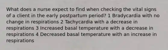 What does a nurse expect to find when checking the vital signs of a client in the early postpartum period? 1 Bradycardia with no change in respirations 2 Tachycardia with a decrease in respirations 3 Increased basal temperature with a decrease in respirations 4 Decreased basal temperature with an increase in respirations