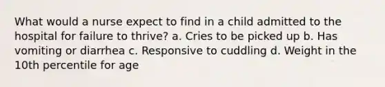 What would a nurse expect to find in a child admitted to the hospital for failure to thrive? a. Cries to be picked up b. Has vomiting or diarrhea c. Responsive to cuddling d. Weight in the 10th percentile for age