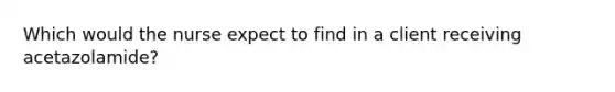 Which would the nurse expect to find in a client receiving acetazolamide?