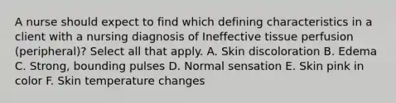 A nurse should expect to find which defining characteristics in a client with a nursing diagnosis of Ineffective tissue perfusion (peripheral)? Select all that apply. A. Skin discoloration B. Edema C. Strong, bounding pulses D. Normal sensation E. Skin pink in color F. Skin temperature changes