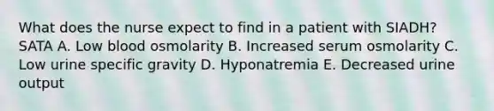 What does the nurse expect to find in a patient with SIADH? SATA A. Low blood osmolarity B. Increased serum osmolarity C. Low urine specific gravity D. Hyponatremia E. Decreased urine output