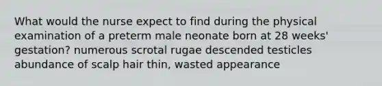 What would the nurse expect to find during the physical examination of a preterm male neonate born at 28 weeks' gestation? numerous scrotal rugae descended testicles abundance of scalp hair thin, wasted appearance