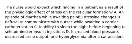 The nurse would expect which finding in a patient as a result of the physiologic effect of stress on the reticular formation? A. An episode of diarrhea while awaiting painful dressing changes B. Refusal to communicate with nurses while awaiting a cardiac catheterization C. Inability to sleep the night before beginning to self-administer insulin injections D. Increased blood pressure, decreased urine output, and hyperglycemia after a car accident