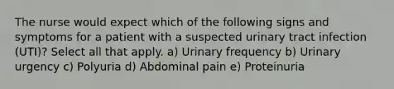 The nurse would expect which of the following signs and symptoms for a patient with a suspected urinary tract infection (UTI)? Select all that apply. a) Urinary frequency b) Urinary urgency c) Polyuria d) Abdominal pain e) Proteinuria