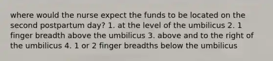 where would the nurse expect the funds to be located on the second postpartum day? 1. at the level of the umbilicus 2. 1 finger breadth above the umbilicus 3. above and to the right of the umbilicus 4. 1 or 2 finger breadths below the umbilicus