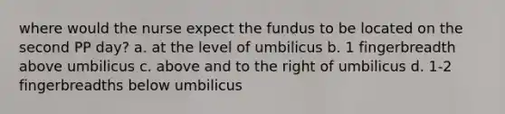 where would the nurse expect the fundus to be located on the second PP day? a. at the level of umbilicus b. 1 fingerbreadth above umbilicus c. above and to the right of umbilicus d. 1-2 fingerbreadths below umbilicus