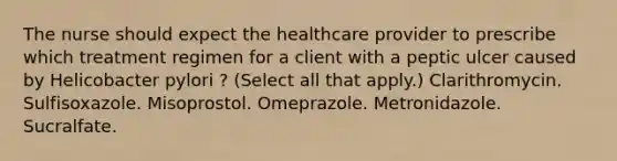 The nurse should expect the healthcare provider to prescribe which treatment regimen for a client with a peptic ulcer caused by Helicobacter pylori ? (Select all that apply.) Clarithromycin. Sulfisoxazole. Misoprostol. Omeprazole. Metronidazole. Sucralfate.