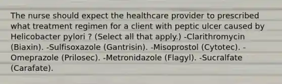 The nurse should expect the healthcare provider to prescribed what treatment regimen for a client with peptic ulcer caused by Helicobacter pylori ? (Select all that apply.) -Clarithromycin (Biaxin). -Sulfisoxazole (Gantrisin). -Misoprostol (Cytotec). -Omeprazole (Prilosec). -Metronidazole (Flagyl). -Sucralfate (Carafate).