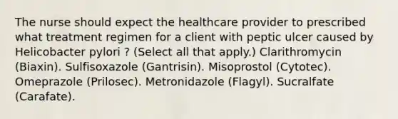 The nurse should expect the healthcare provider to prescribed what treatment regimen for a client with peptic ulcer caused by Helicobacter pylori ? (Select all that apply.) Clarithromycin (Biaxin). Sulfisoxazole (Gantrisin). Misoprostol (Cytotec). Omeprazole (Prilosec). Metronidazole (Flagyl). Sucralfate (Carafate).