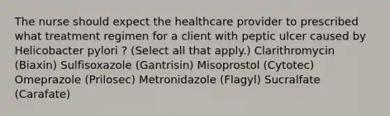 The nurse should expect the healthcare provider to prescribed what treatment regimen for a client with peptic ulcer caused by Helicobacter pylori ? (Select all that apply.) Clarithromycin (Biaxin) Sulfisoxazole (Gantrisin) Misoprostol (Cytotec) Omeprazole (Prilosec) Metronidazole (Flagyl) Sucralfate (Carafate)