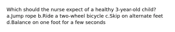 Which should the nurse expect of a healthy 3-year-old child? a.Jump rope b.Ride a two-wheel bicycle c.Skip on alternate feet d.Balance on one foot for a few seconds