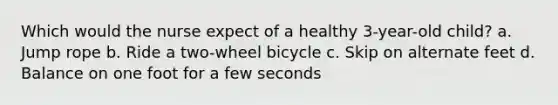 Which would the nurse expect of a healthy 3-year-old child? a. Jump rope b. Ride a two-wheel bicycle c. Skip on alternate feet d. Balance on one foot for a few seconds