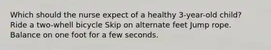 Which should the nurse expect of a healthy 3-year-old child? Ride a two-whell bicycle Skip on alternate feet Jump rope. Balance on one foot for a few seconds.