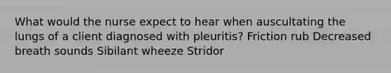 What would the nurse expect to hear when auscultating the lungs of a client diagnosed with pleuritis? Friction rub Decreased breath sounds Sibilant wheeze Stridor