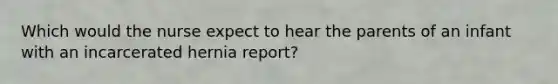 Which would the nurse expect to hear the parents of an infant with an incarcerated hernia report?