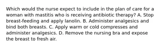 Which would the nurse expect to include in the plan of care for a woman with mastitis who is receiving antibiotic therapy? A. Stop breast-feeding and apply lanolin. B. Administer analgesics and bind both breasts. C. Apply warm or cold compresses and administer analgesics. D. Remove the nursing bra and expose the breast to fresh air.