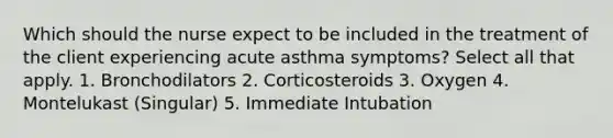 Which should the nurse expect to be included in the treatment of the client experiencing acute asthma symptoms? Select all that apply. 1. Bronchodilators 2. Corticosteroids 3. Oxygen 4. Montelukast (Singular) 5. Immediate Intubation