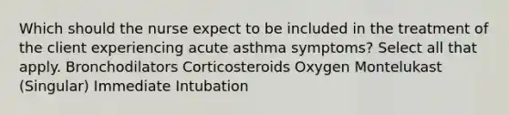 Which should the nurse expect to be included in the treatment of the client experiencing acute asthma symptoms? Select all that apply. Bronchodilators Corticosteroids Oxygen Montelukast (Singular) Immediate Intubation