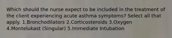 Which should the nurse expect to be included in the treatment of the client experiencing acute asthma symptoms? Select all that apply. 1.Bronchodilators 2.Corticosteroids 3.Oxygen 4.Montelukast (Singular) 5.Immediate Intubation