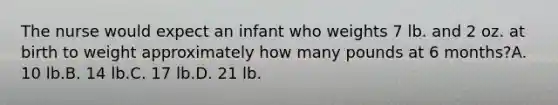 The nurse would expect an infant who weights 7 lb. and 2 oz. at birth to weight approximately how many pounds at 6 months?A. 10 lb.B. 14 lb.C. 17 lb.D. 21 lb.