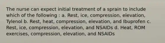 The nurse can expect initial treatment of a sprain to include which of the following : a. Rest, ice, compression, elevation, Tylenol b. Rest, heat, compression, elevation, and Ibuprofen c. Rest, ice, compression, elevation, and NSAIDs d. Heat, ROM exercises, compression, elevation, and NSAIDs