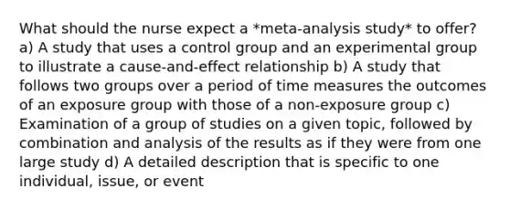 What should the nurse expect a​ *meta-analysis study* to​ offer? a) A study that uses a control group and an experimental group to illustrate a​ cause-and-effect relationship b) A study that follows two groups over a period of time measures the outcomes of an exposure group with those of a non-exposure group c) Examination of a group of studies on a given​ topic, followed by combination and analysis of the results as if they were from one large study d) A detailed description that is specific to one​ individual, issue, or event