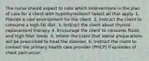 The nurse should expect to note which interventions in the plan of care for a client with hypothyroidism? Select all that apply. 1. Provide a cool environment for the client. 2. Instruct the client to consume a high-fat diet. 3. Instruct the client about thyroid replacement therapy. 4. Encourage the client to consume fluids and high-fiber foods. 5. Inform the client that iodine preparations will be prescribed to treat the disorder. 6. Instruct the client to contact the primary health care provider (PHCP) if episodes of chest pain occur.