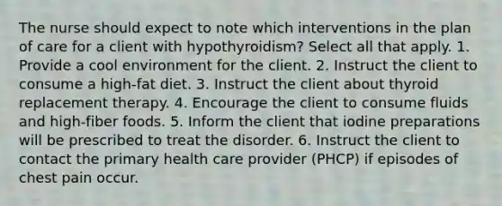 The nurse should expect to note which interventions in the plan of care for a client with hypothyroidism? Select all that apply. 1. Provide a cool environment for the client. 2. Instruct the client to consume a high-fat diet. 3. Instruct the client about thyroid replacement therapy. 4. Encourage the client to consume fluids and high-fiber foods. 5. Inform the client that iodine preparations will be prescribed to treat the disorder. 6. Instruct the client to contact the primary health care provider (PHCP) if episodes of chest pain occur.