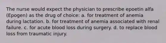 The nurse would expect the physician to prescribe epoetin alfa (Epogen) as the drug of choice: a. for treatment of anemia during lactation. b. for treatment of anemia associated with renal failure. c. for acute blood loss during surgery. d. to replace blood loss from traumatic injury.