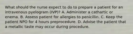 What should the nurse expect to do to prepare a patient for an intravenous pyelogram (IVP)? A. Administer a cathartic or enema. B. Assess patient for allergies to penicillin. C. Keep the patient NPO for 4 hours preprocedure. D. Advise the patient that a metallic taste may occur during procedure.