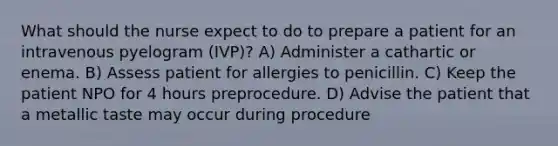 What should the nurse expect to do to prepare a patient for an intravenous pyelogram (IVP)? A) Administer a cathartic or enema. B) Assess patient for allergies to penicillin. C) Keep the patient NPO for 4 hours preprocedure. D) Advise the patient that a metallic taste may occur during procedure