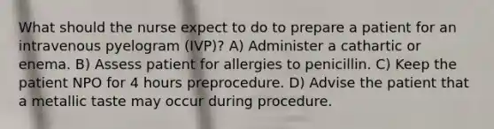 What should the nurse expect to do to prepare a patient for an intravenous pyelogram (IVP)? A) Administer a cathartic or enema. B) Assess patient for allergies to penicillin. C) Keep the patient NPO for 4 hours preprocedure. D) Advise the patient that a metallic taste may occur during procedure.