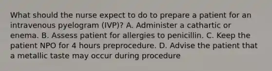 What should the nurse expect to do to prepare a patient for an intravenous pyelogram (IVP)? A. Administer a cathartic or enema. B. Assess patient for allergies to penicillin. C. Keep the patient NPO for 4 hours preprocedure. D. Advise the patient that a metallic taste may occur during procedure