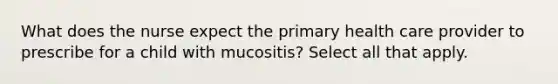 What does the nurse expect the primary health care provider to prescribe for a child with mucositis? Select all that apply.