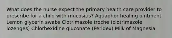 What does the nurse expect the primary health care provider to prescribe for a child with mucositis? Aquaphor healing ointment Lemon glycerin swabs Clotrimazole troche (clotrimazole lozenges) Chlorhexidine gluconate (Peridex) Milk of Magnesia