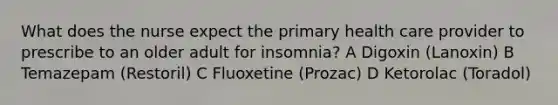 What does the nurse expect the primary health care provider to prescribe to an older adult for insomnia? A Digoxin (Lanoxin) B Temazepam (Restoril) C Fluoxetine (Prozac) D Ketorolac (Toradol)