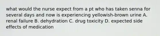 what would the nurse expect from a pt who has taken senna for several days and now is experiencing yellowish-brown urine A. renal failure B. dehydration C. drug toxicity D. expected side effects of medication