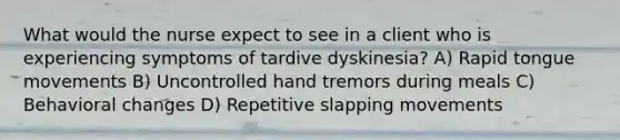 What would the nurse expect to see in a client who is experiencing symptoms of tardive dyskinesia? A) Rapid tongue movements B) Uncontrolled hand tremors during meals C) Behavioral changes D) Repetitive slapping movements