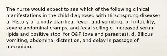 The nurse would expect to see which of the following clinical manifestations in the child diagnosed with Hirschsprung disease? a. History of bloody diarrhea, fever, and vomiting. b. Irritability, severe abdominal cramps, and fecal soiling c. Increased serum lipids and positive stool for O&P (ova and parasites). d. Bilious vomiting, abdominal distention, and delay in passage of meconium.