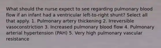 What should the nurse expect to see regarding pulmonary blood flow if an infant had a ventricular left-to-right shunt? Select all that apply. 1. Pulmonary artery thickening 2. Irreversible vasoconstriction 3. Increased pulmonary blood flow 4. Pulmonary arterial hypertension (PAH) 5. Very high pulmonary vascular resistance