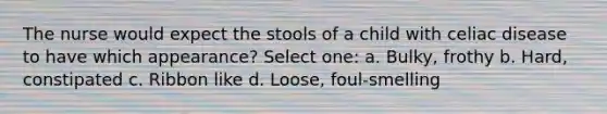 The nurse would expect the stools of a child with celiac disease to have which appearance? Select one: a. Bulky, frothy b. Hard, constipated c. Ribbon like d. Loose, foul-smelling