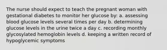 The nurse should expect to teach the pregnant woman with gestational diabetes to monitor her glucose by: a. assessing blood glucose levels several times per day b. determining glucose levels in the urine twice a day c. recording monthly glycosylated hemoglobin levels d. keeping a written record of hypoglycemic symptoms