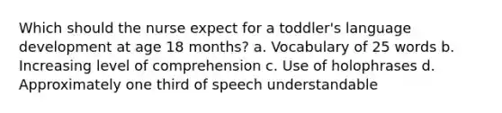 Which should the nurse expect for a toddler's language development at age 18 months? a. Vocabulary of 25 words b. Increasing level of comprehension c. Use of holophrases d. Approximately one third of speech understandable