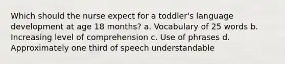 Which should the nurse expect for a toddler's language development at age 18 months? a. Vocabulary of 25 words b. Increasing level of comprehension c. Use of phrases d. Approximately one third of speech understandable