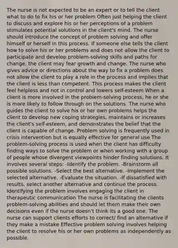 The nurse is not expected to be an expert or to tell the client what to do to fix his or her problem Often just helping the client to discuss and explore his or her perceptions of a problem stimulates potential solutions in the client's mind. The nurse should introduce the concept of <a href='https://www.questionai.com/knowledge/kZi0diIlxK-problem-solving' class='anchor-knowledge'>problem solving</a> and offer himself or herself in this process. If someone else tells the client how to solve his or her problems and does not allow the client to participate and develop problem-solving skills and paths for change, the client may fear growth and change. The nurse who gives advice or directions about the way to fix a problem does not allow the client to play a role in the process and implies that the client is <a href='https://www.questionai.com/knowledge/k7BtlYpAMX-less-than' class='anchor-knowledge'>less than</a> competent. This process makes the client feel helpless and not in control and lowers self-esteem When a client is more involved in the problem-<a href='https://www.questionai.com/knowledge/km2fIwnCD4-solving-process' class='anchor-knowledge'>solving process</a>, he or she is more likely to follow through on the solutions. The nurse who guides the client to solve his or her own problems helps the client to develop new coping strategies, maintains or increases the client's self-esteem, and demonstrates the belief that the client is capable of change. Problem solving is frequently used in crisis intervention but is equally effective for general use The problem-solving process is used when the client has difficulty finding ways to solve the problem or when working with a group of people whose divergent viewpoints hinder finding solutions. It involves several steps: -Identify the problem. -Brainstorm all possible solutions. -Select the best alternative. -Implement the selected alternative. -Evaluate the situation. -If dissatisfied with results, select another alternative and continue the process. Identifying the problem involves engaging the client in therapeutic communication The nurse is facilitating the clients problem-solving abilities and should let them make their own decisions even if the nurse doesn't think its a good one. The nurse can support clients efforts to correct/ find an alternative if they make a mistake Effective problem solving involves helping the client to resolve his or her own problems as independently as possible.