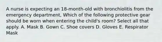 A nurse is expecting an 18-month-old with bronchiolitis from the emergency department, Which of the following protective gear should be worn when entering the child's room? Select all that apply. A. Mask B. Gown C. Shoe covers D. Gloves E. Respirator Mask